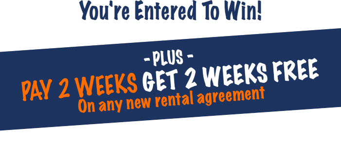 You're entered to win! Plus pay 2 weeks get 2 weeks free on any new rental agreement. Check your email for your coupon then come in store to redeem!