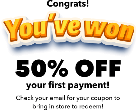 Congrats! You've won 50% off your first payment! Check your email for your coupon to bring in store to redeem!